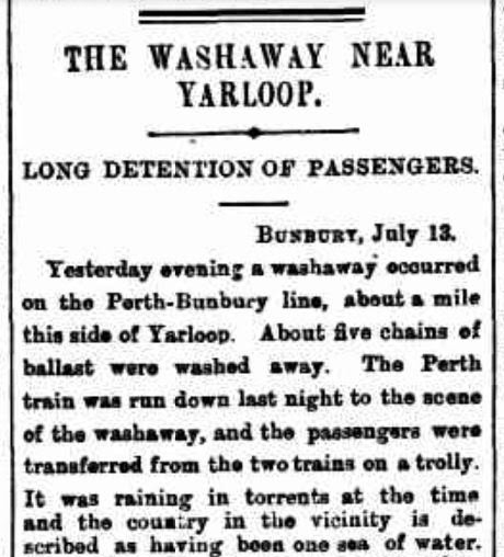 The West Australian newspaper reported that a train was washed off the tracks about 120km south of Perth, as a result of flooding and torrential rain on 12 July 1898. The disaster caused significant damage and impacted on many people living in the area at the time. Source: Trove.